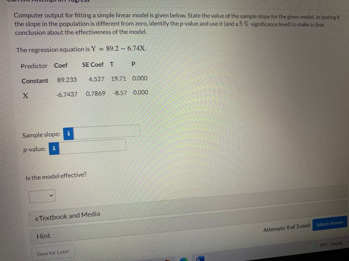 Computer output for fittinga simple linear model is given below. State the value of the sample slope for the given model. In testing if
the slope in the population is different from zero, identify the p-value and use it (and a 5 % significance level) to make a clear
conclusion about the effectiveness of the model.
The regression equation is Y = 89.2 6.74X.
Predictor Coef
SE Coef T
P.
Constant
89.233
4.527 19.71 0.000
-6.7437 0.7869 -8.57 0.000
డ్
Sample slope: i
p-value: i
Is the model effective?
eTextbook and Media
Hint
Submit Answer
Attempts: 0 of 3 used
Save for Later
59 F Cloudy
