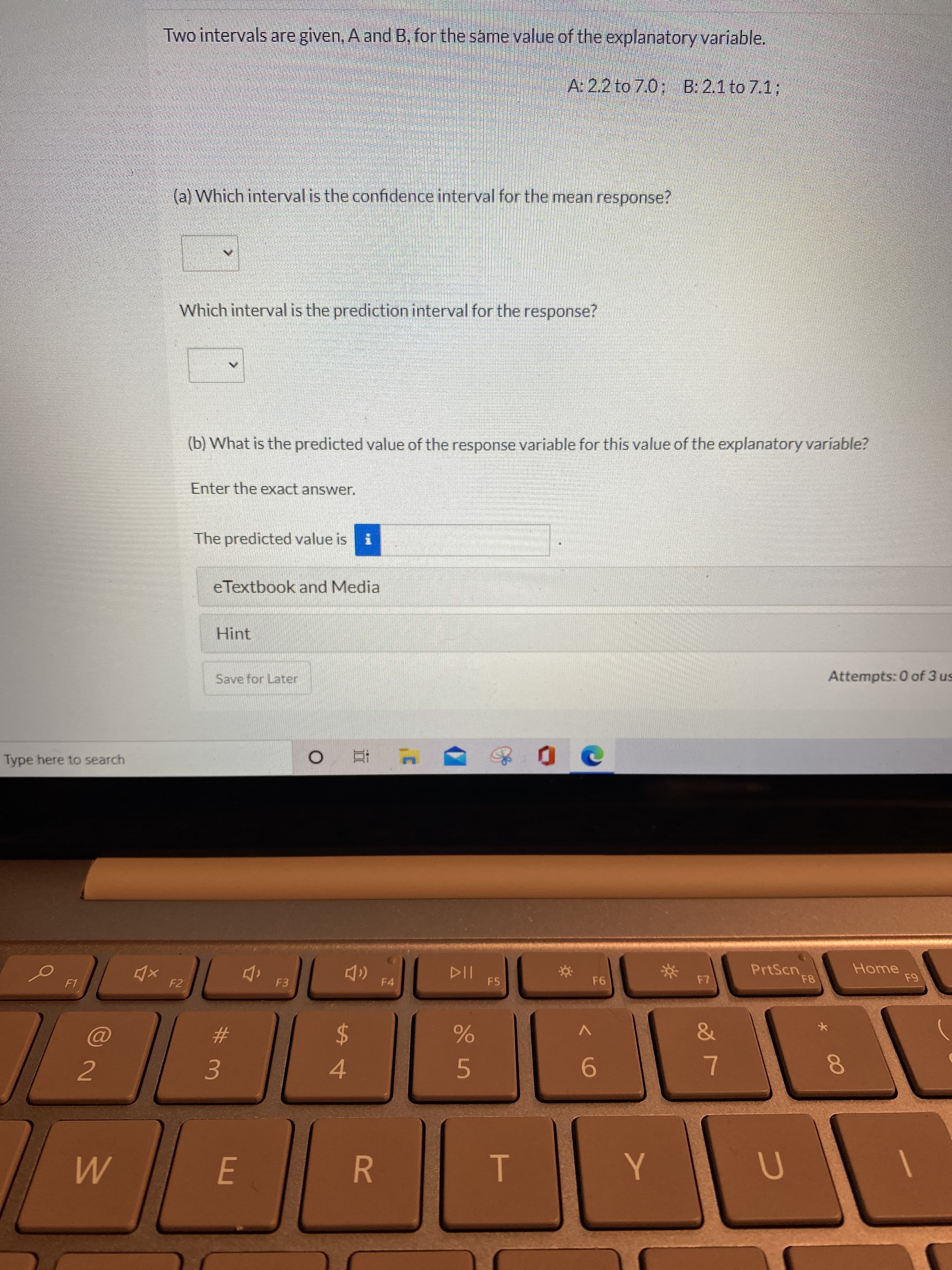 T
R
FE
Two intervals are given, A and B. for the same value of the explanatory variable.
A: 2.2 to 7.0; B: 2.1 to 7.1%3;
(al Which interval is the confidence interval for the mean response?
Which interval is the prediction interval for the response?
(b) What is the predicted value of the response variable for this value of the explanatory variable?
Enter the exact answer.
The predicted value is
eTextbook and Media
Hint
Attempts: 0 of 3 us
Save for Later
Type here to search
" 立0
PrtScn.
Home
4x F2
F3
F4
F5
F1
#
5.
9.
3.
4.
2.
