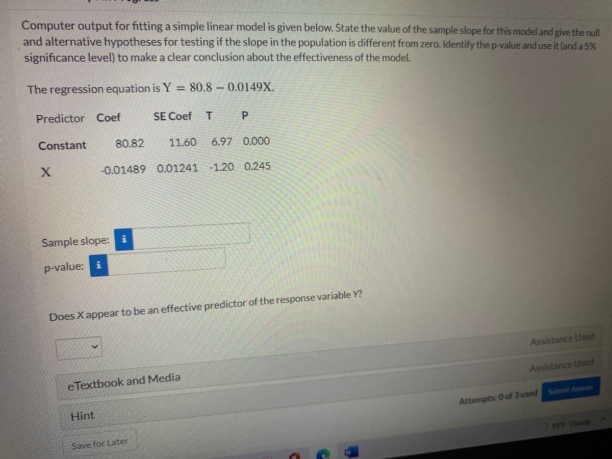 Computer output for fitting a simple linear model is given below. State the value of the sample slope for this model and give the null
and alternative hypotheses for testing if the slope in the population is different from zero. Identify the p-value and use it (and a 5%
significance level) to make a clear conclusion about the effectiveness of the model.
The regression equation is Y = 80.8 – 0.0149X.
Predictor Coef
SE Coef T
P.
Constant
80.82
11.60
6.97 0.000
-0.01489 0.01241 -1.20 0.245
Sample slope: i
p-value:
Does X appear to be an effective predictor of the response variable Y?
Assistance Used
e Textbook and Media
Assistance Used
Hint
Attempts: 0 of 3 used Submit Answer
Save for Later
59 F Cloudy
