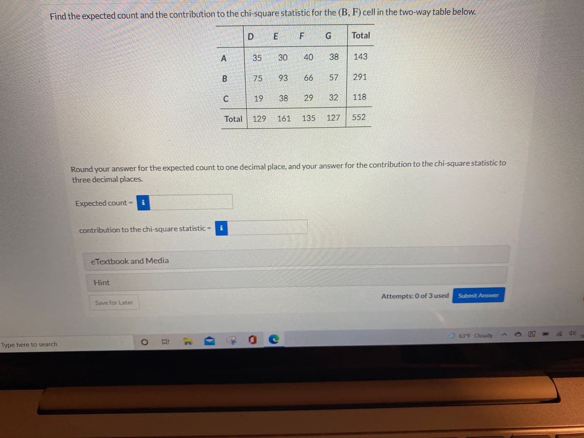 Find the expected count and the contribution to the chi-square statistic for the (B, F) cell in the two-way table below.
D E
F
G.
Total
A
40
38
143
B.
75
93
66
291
19
38
29
32
118
Total
129
161
135
127
552
Round your answer for the expected count to one decimal place, and your answer for the contribution to the chi-square statistic to
three decimal places.
Expected count =
contribution to the chi-square statistic =
eTextbook and Media
Hint
Attempts: 0 of 3 used
Submit Answer
Save for Later
63 F Cloudy ^
10
Type here to search
57
30
35
C.
