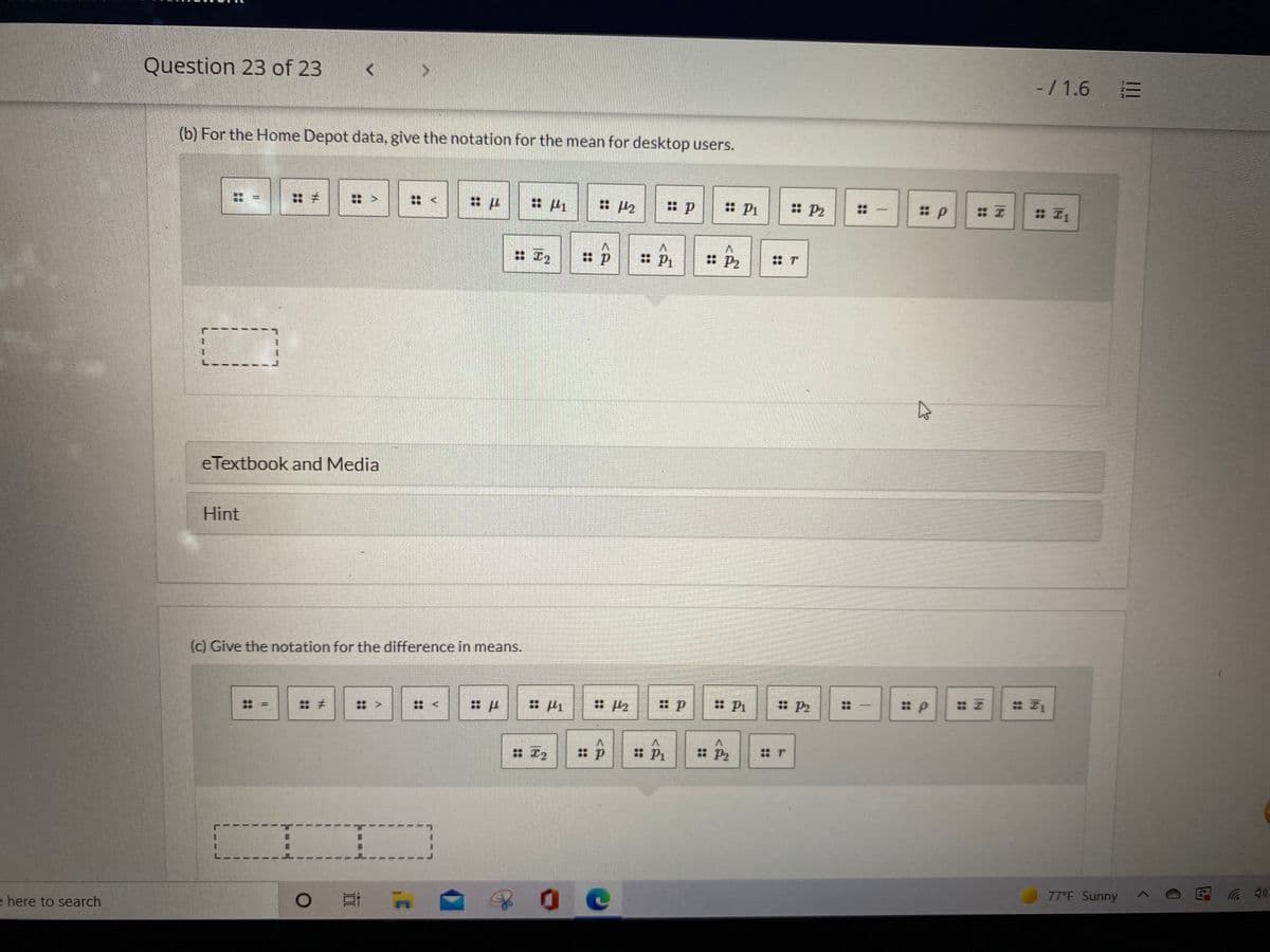 Question 23 of 23
-/ 1.6 E
(b) For the Home Depot data, give the notation for the mean for desktop users.
: P1
: P2
::
|
: I2
: P2
eTextbook and Media
Hint
(c) Give the notation for the difference in means.
:: 四
: Pi
: P2
::
: >
V.
: エ2
: P2
77°F Sunny
0 日 A
e here to search
1.
