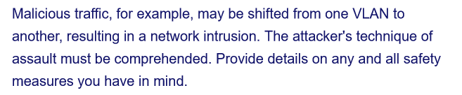 Malicious traffic, for example, may be shifted from one VLAN to
another, resulting in a network intrusion. The attacker's technique of
assault must be comprehended. Provide details on any and all safety
measures you have in mind.