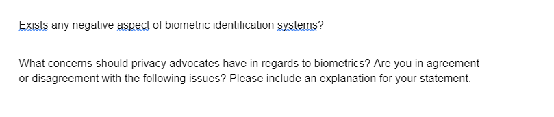 Exists any negative aspect of biometric identification systems?
What concerns should privacy advocates have in regards to biometrics? Are you in agreement
or disagreement with the following issues? Please include an explanation for your statement.