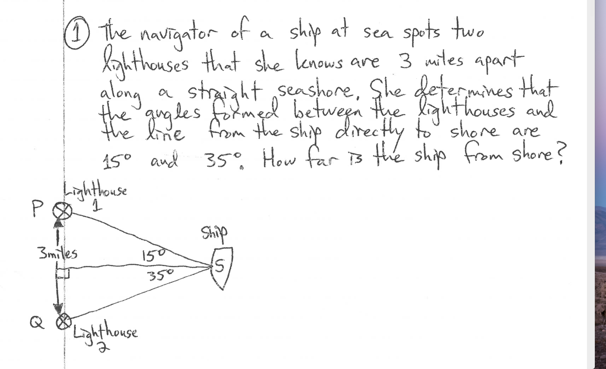 O the of a ship at sea spots two
navigator
lahthouses that she lenows are 3 mites apart
glong
straight ,seashore, She fetermines that
from the ship
the gugles formed betwen the lighthouses and
the
line
150 and 35°, How far is the ship from shore?
Lighthouse
Ship
3miles
150
350
Q
