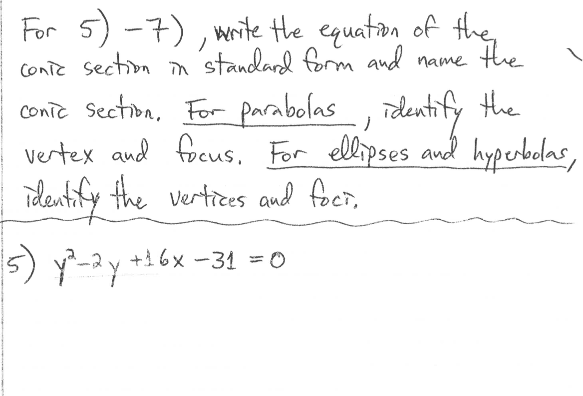 For 5) -7) , write the equation of
the
conic section n standard form and name the
conic Section, For parabolas , identify the
vertex and focus. For ellipses and hyperbelas
