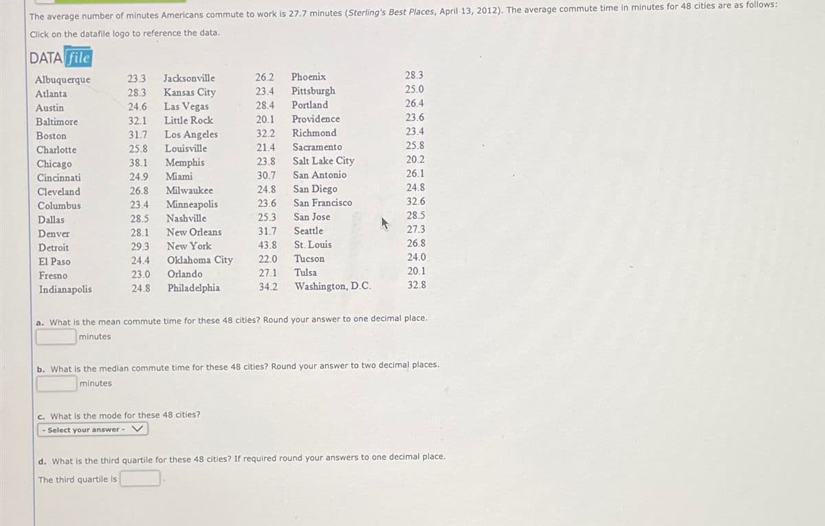 The average number of minutes Americans commute to work is 27.7 minutes (Sterling's Best Places, April 13, 2012). The average commute time in minutes for 48 cities are as follows:
Click on the datafile logo to reference the data.
DATA file
Albuquerque
Atlanta
Austin
Baltimore
Boston
Charlotte
Chicago
Cincinnati
Cleveland
Columbus
Dallas
Denver
Detroit
El Paso
Fresno
Indianapolis
23.3
28.3
24.6
32.1
31.7
25.8
38.1
24.9
26.8
23.4
28.5
28.1
29.3
24.4
23.0
24.8
Jacksonville
Kansas City
Las Vegas
Little Rock
Los Angeles
Louisville
Memphis
Miami
Milwaukee
Minneapolis
Nashville
New Orleans
New York
Oklahoma City
Orlando
Philadelphia
26.2 Phoenix
23.4 Pittsburgh
Portland
28.4
20.1
32.2
21.4
23.8
30.7
24.8
23.6
25.3
31.7
43.8
22.0
27.1
34.2
Providence
Richmond
c. What is the mode for these 48 cities?
Select your answer -
Sacramento
Salt Lake City
San Antonio
San Diego
San Francisco
San Jose
Seattle
St. Louis
Tucson
Tulsa
Washington, D.C.
28.3
25.0
26.4
23.6
23.4
25.8
20.2
26.1
24.8
32.6
28.5
27.3
26.8
24.0
20.1
32.8
a. What is the mean commute time for these 48 cities? Round your answer to one decimal place.
minutes
b. What is the median commute time for these 48 cities? Round your answer to two decimal places.
minutes
d. What is the third quartile for these 48 cities? If required round your answers to one decimal place.
The third quartile is