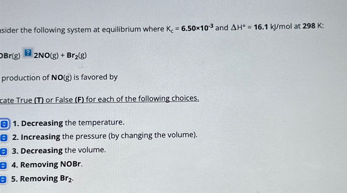 sider the following system at equilibrium where K = 6.50x10-3 and AH° = 16.1 kJ/mol at 298 K:
?
Br(g) 2NO(g) + Br₂(g)
production of NO(g) is favored by
cate True (T) or False (F) for each of the following choices.
1. Decreasing the temperature.
2. Increasing the pressure (by changing the volume).
3. Decreasing the volume.
4. Removing NOBr.
5. Removing Br₂.