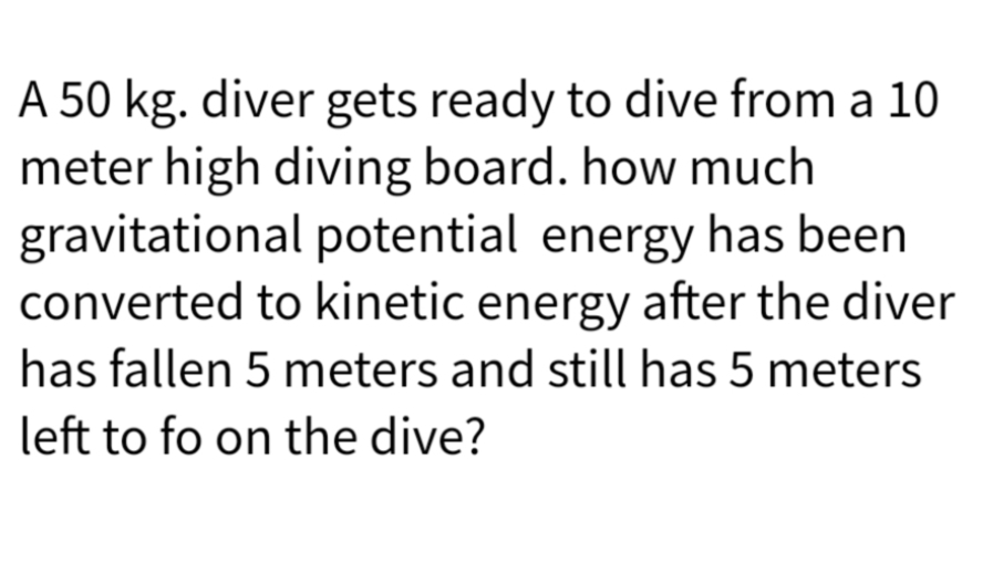 A 50 kg. diver gets ready to dive from a 10
meter high diving board. how much
gravitational potential energy has been
converted to kinetic energy after the diver
has fallen 5 meters and still has 5 meters
left to fo on the dive?
