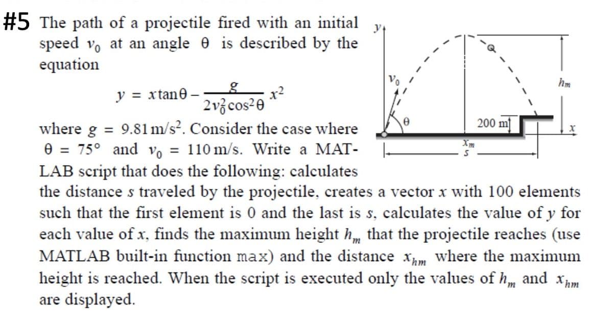 #5 The path of a projectile fired with an initial
speed vo at an angle e is described by the
equation
hm
by
y = xtane –
2v3 cos²0
200 m
where g = 9.81lm/s?. Consider the case where
e = 75° and vo = 110 m/s. Write a MAT-
LAB script that does the following: calculates
the distance s traveled by the projectile, creates a vector x with 100 elements
such that the first element is 0 and the last is s, calculates the value of y for
each value of x, finds the maximum height h that the projectile reaches (use
MATLAB built-in function max) and the distance xm where the maximum
height is reached. When the script is executed only the values of h, and xm
are displayed.
