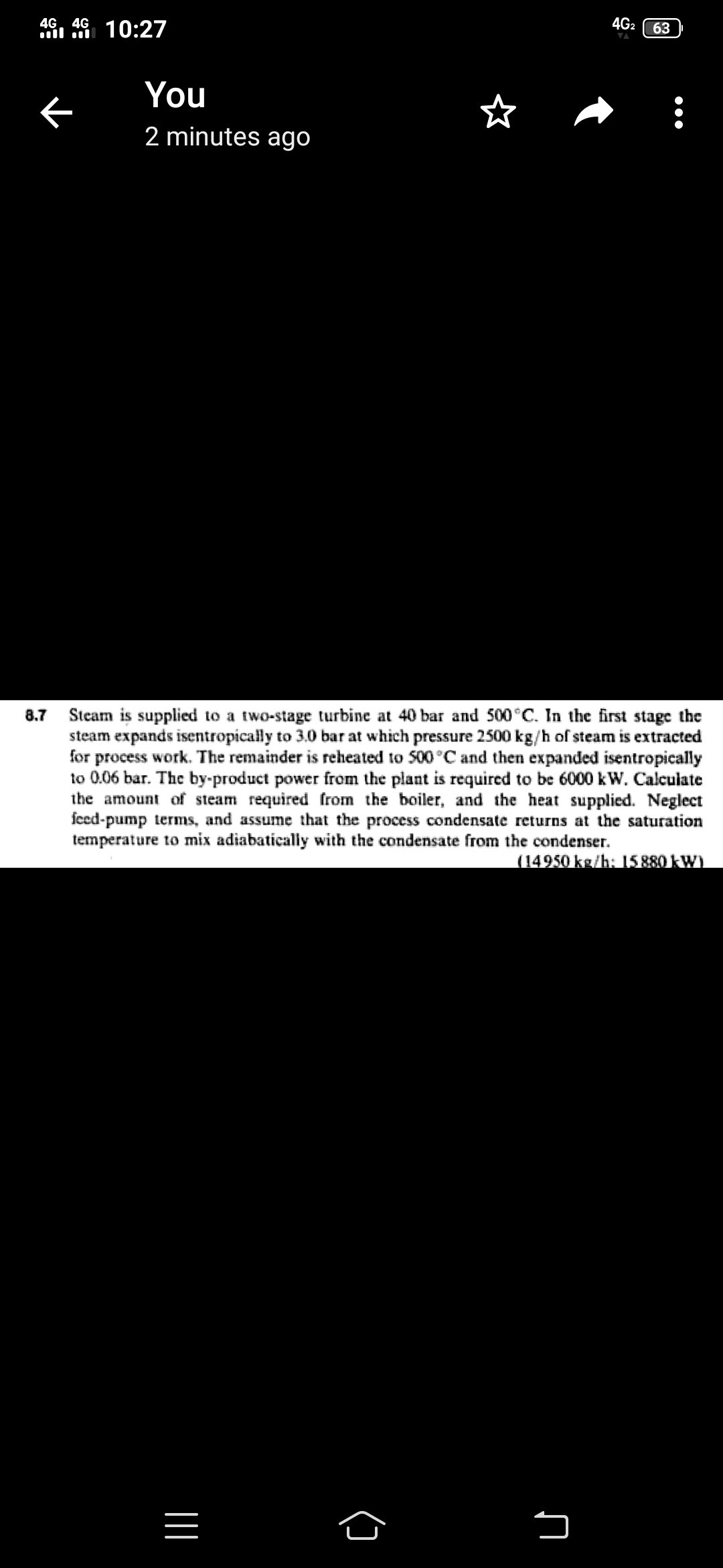 4G. 4G
4G2
10:27
63
You
2 minutes ago
Steam is supplied to a two-stage turbine at 40 bar and 500°C. In the first stage the
steam expands isentropically to 3.0 bar at which pressure 2500 kg/h of steam is extracted
for process work. The remainder is reheated to 500 °C and then expanded isentropically
to 0.06 bar. The by-product power from the plant is required to be 6000 kW. Calculate
the amount of steam required from the boiler, and the heat supplied. Neglect
fced-pump terms, and assume that the process condensate returns at the saturation
temperature to mix adiabatically with the condensate from the condenser.
8.7
(14950 kg/h: 15880 kW)

