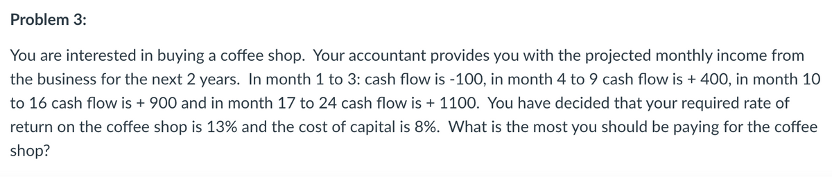 Problem 3:
You are interested in buying a coffee shop. Your accountant provides you with the projected monthly income from
the business for the next 2 years. In month 1 to 3: cash flow is -100, in month 4 to 9 cash flow is + 400, in month 10
to 16 cash flow is + 900 and in month 17 to 24 cash flow is + 1100. You have decided that your required rate of
return on the coffee shop is 13% and the cost of capital is 8%. What is the most you should be paying for the coffee
shop?
