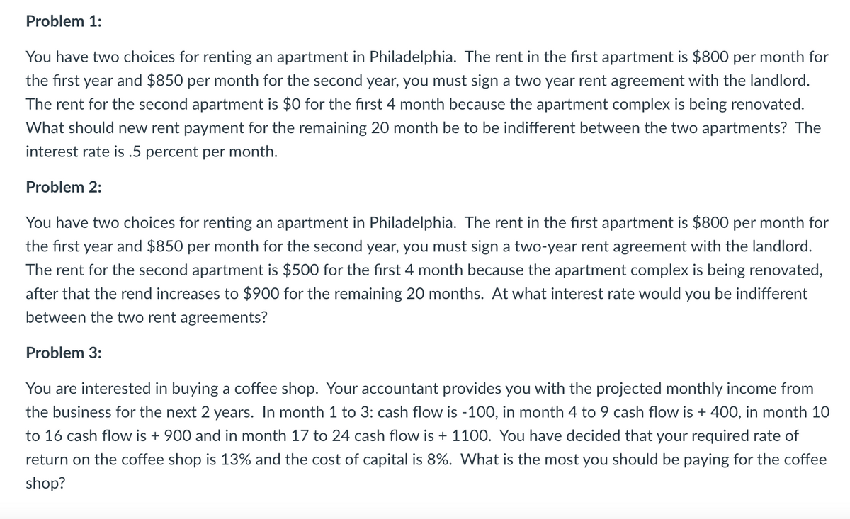 Problem 1:
You have two choices for renting an apartment in Philadelphia. The rent in the first apartment is $800 per month for
the first year and $850 per month for the second year, you must sign a two year rent agreement with the landlord.
The rent for the second apartment is $0 for the first 4 month because the apartment complex is being renovated.
What should new rent payment for the remaining 20 month be to be indifferent between the two apartments? The
interest rate is .5 percent per month.
Problem 2:
You have two choices for renting an apartment in Philadelphia. The rent in the first apartment is $800 per month for
the first year and $850 per month for the second year, you must sign a two-year rent agreement with the landlord.
The rent for the second apartment is $500 for the first 4 month because the apartment complex is being renovated,
after that the rend increases to $900 for the remaining 20 months. At what interest rate would you be indifferent
between the two rent agreements?
Problem 3:
You are interested in buying a coffee shop. Your accountant provides you with the projected monthly income from
the business for the next 2 years. In month 1 to 3: cash flow is -100, in month 4 to 9 cash flow is + 400, in month 10
to 16 cash flow is + 900 and in month 17 to 24 cash flow is + 1100. You have decided that your required rate of
return on the coffee shop is 13% and the cost of capital is 8%. What is the most you should be paying for the coffee
shop?
