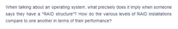 When talking about an operating system, what precisely does it imply when someone
says they have a "RAID structure"? How do the various levels of RAID installations
compare to one another in terms of their performance?