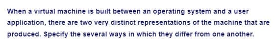 When a virtual machine is built between an operating system and a user
application, there are two very distinct representations of the machine that are
produced. Specify the several ways in which they differ from one another.