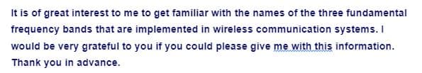 It is of great interest to me to get familiar with the names of the three fundamental
frequency bands that are implemented in wireless communication systems. I
would be very grateful to you if you could please give me with this information.
Thank you in advance.