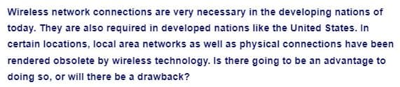 Wireless network connections are very necessary in the developing nations of
today. They are also required in developed nations like the United States. In
certain locations, local area networks as well as physical connections have been
rendered obsolete by wireless technology. Is there going to be an advantage to
doing so, or will there be a drawback?