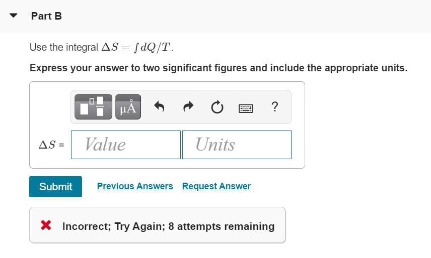 Part B
Use the integral AS = fdQ/T.
Express your answer to two significant figures and include the appropriate units.
µA
?
AS =
Value
Units
Submit
Previous Answers Request Answer
X Incorrect; Try Again; 8 attempts remaining
