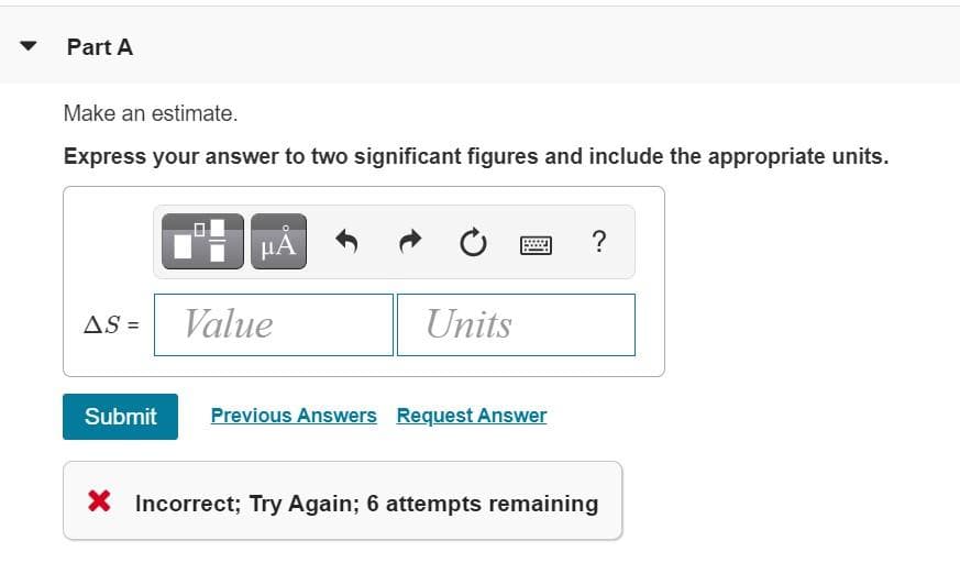 Part A
Make an estimate.
Express your answer to two significant figures and include the appropriate units.
HA
?
AS =
Value
Units
Submit
Previous Answers Request Answer
X Incorrect; Try Again; 6 attempts remaining
