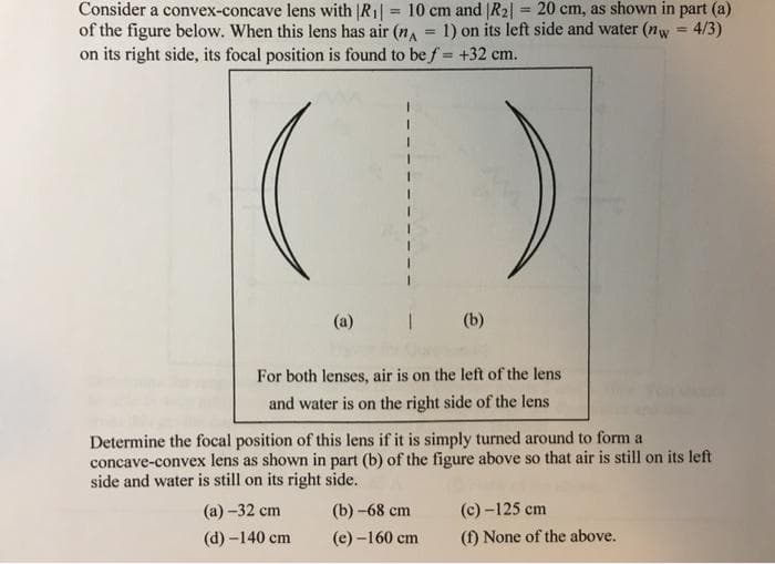 Consider a convex-concave lens with |R1| = 10 cm and |R2| = 20 cm, as shown in part (a)
of the figure below. When this lens has air (na
on its right side, its focal position is found to be f = +32 cm.
%3D
%3D
1) on its left side and water (nw = 4/3)
%3D
()
(a)
(b)
For both lenses, air is on the left of the lens
and water is on the right side of the lens
Determine the focal position of this lens if it is simply turned around to form a
concave-convex lens as shown in part (b) of the figure above so that air is still on its left
side and water is still on its right side.
(а) -32 сm
(b) -68 ст
(c) -125 cm
(d) -140 cm
(e) -160 cm
(f) None of the above.
