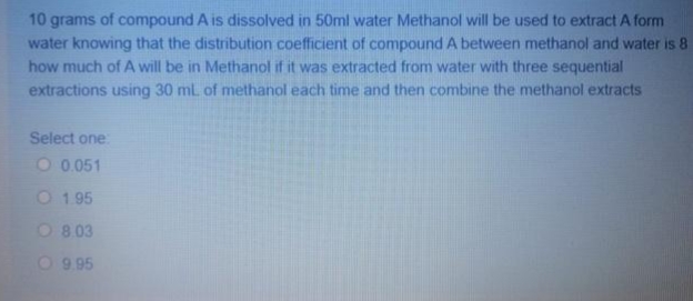 10 grams of compound A is dissolved in 50ml water Methanol will be used to extract A form
water knowing that the distribution coefficient of compound A between methanol and water is 8
how much of A will be in Methanol if it was extracted from water with three sequential
extractions using 30 mL of methanol each time and then combine the methanol extracts
Select one
O 0.051
O 1 95
O 8 03
O 9.95
