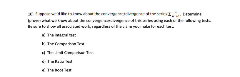 10) Suppose we'd like to know about the convergence/divergence of the series E Determine
(prove) what we know about the convergence/divergence of this series using each of the following tests.
Be sure to show all associated work, regardless of the claim you make for each test.
a) The integral test
b) The Comparison Test
c) The Limit Comparison Test
d) The Ratio Test
e) The Root Test
