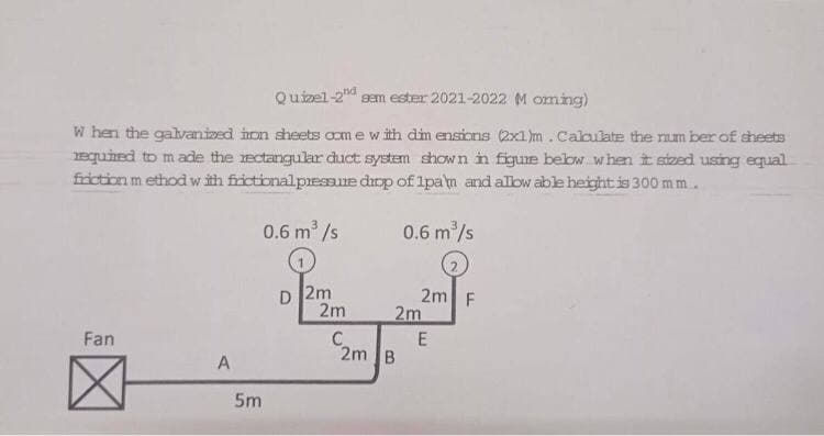 Quizel-2d sem ester 2021-2022 M oming)
W hen the galvanized hon sheets aom e with dim ensions (2x1)m.Cakulate the num ber of sheets
equined to made the ectangular duct system shown in figue below when it sized using equal
friction m ethodwith frictional pressure diop of 1pam and alow able height is 300 mm.
0.6 m /s
0.6 m/s
D 2m
2m
2m F
2m
Fan
C.
E
2m B
A
5m
