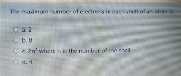 The maximum number of electrons in each shell of an atom is
O a. 2
O b. 8
O c. 2n where n is the number of the shell
O d. 4
