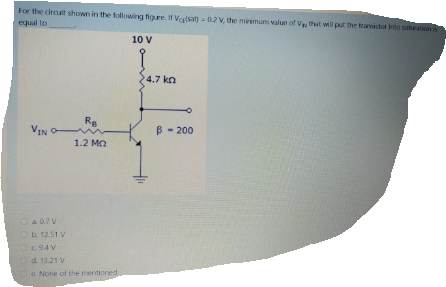 For the circuit shown in the following figure. If Valsa - 02 V, the minimum value of Vethat will put the transitor into saturation is
equal to
10 V
4.7 kn
Re
VIN O
- 200
1.2 Ma
O a07V
Ob. 12.51 V
OC94 V
Od 13.21 V
De None of the mentioned
