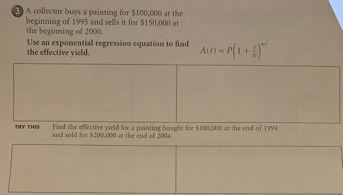 3 A collector buys a painting for $100,000 at the
beginning of 1995 and sells it for $150,000 at
the beginning of 2000.
Use an exponential regression equation to find
the effective yield.
TRY THIS
A(1) = P(1 + # ) "²
Find the effective yield for a painting bought for $100,000 at the end of 1994
and sold for $200,000 at the end of 2004.