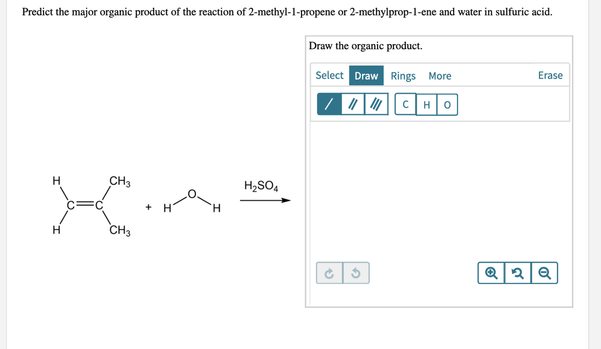 Predict the major organic product of the reaction of 2-methyl-1-propene or 2-methylprop-1-ene and water in sulfuric acid.
Draw the organic product.
Select Draw Rings
More
Erase
C
H O
H
CH3
H
CH3
+ H
H
H₂SO4
3
Q2 Q