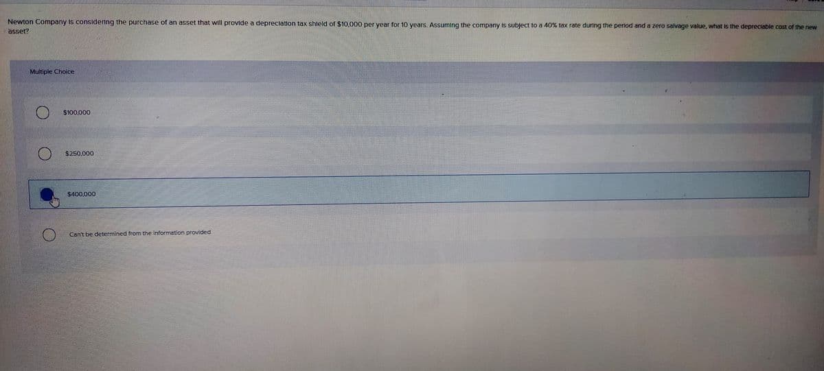 Newton Company Is consldering the purchase of an asset that will provide a depreclation tax shleld of $10,000 per year for 10 years. Assuming the company is subject to a 40% tax rate during the perlod and a zero salvage value, what Is the depreclable cost of the new
asset?
Multiple Choice
$100,000
$250.000
$400,000
Can't be determined from the information provided
