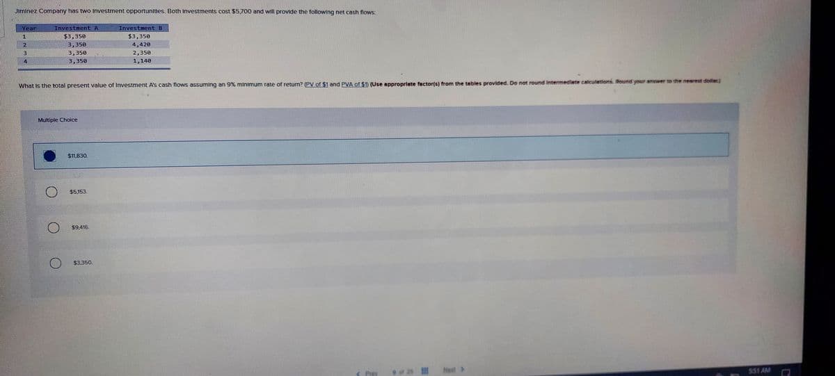 Jiminez Company has two Investment opportunitles. Both Investments cost $5,700 and will provide the following net cash flows:
Year
Investment A
Investment B
$3,350
$3,350
3,350
4,420
3
3,350
2,350
4
3,350
1,140
What Is the total present value of Investment A's cash flows assuming an 9% minimum rate of return? (PV of $1 and PVA of $1) (Use approprlate factor(s) from the tables provlded. Do not round Intermedlate calculetions. Round your answer to the nearest doillar.)
Multiple Choice
$11,830.
$5.153.
$9.416.
$3.350.
Prey
Nest >
$51 AM
