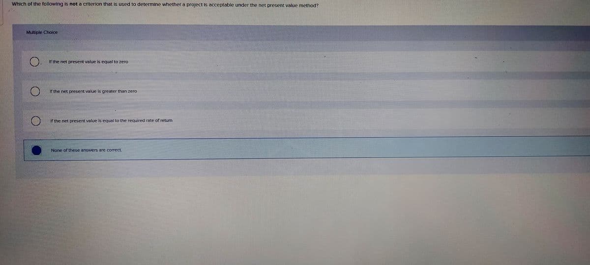 Which of the following Is not a criterlon that Is used to determine whether a project Is acceptable under the net present value method?
Multiple Choice
If the net present value is equal to zero
If the net present value is greater than zero
If the net present value is equal to the required rate of retum
None of these answers are correct
