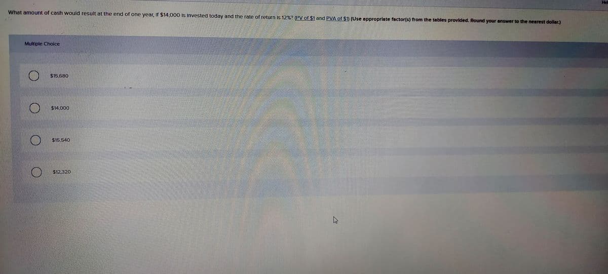 Hel
What amount of cash would result at the end of one year, If $14,000 Is Invested today and the rate of return Is 12%? (PV of $1 and PVA of $1) (Use approprlate factor(s) from the tables provlded. Round your answer to the nearest dollar.)
Multiple Choice
$15,680
$14.000
$15.540
$12,320
