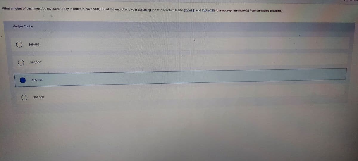 What amount of cash must be Invested today in order to have $60,000 at the end of one year assuming the rate of return Is 9%? (PV of $1 and PVA of $1) (Use approprlate factor(s) from the tables provlded.)
Multiple Choice
$45.455
$54.000
$55.046
$54,600
