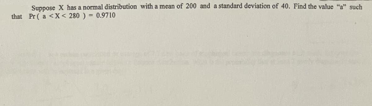 Suppose X has a normal distribution with a mean of 200 and a standard deviation of 40. Find the value "a" such
that Pr ( a <X< 280 ) = 0.9710
