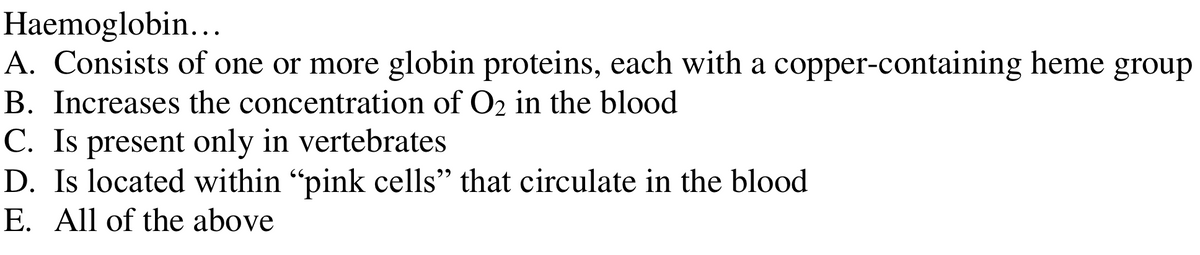 Haemoglobin...
A. Consists of one or more globin proteins, each with a copper-containing heme group
B. Increases the concentration of O₂ in the blood
C. Is present only in vertebrates
D. Is located within "pink cells" that circulate in the blood
E. All of the above