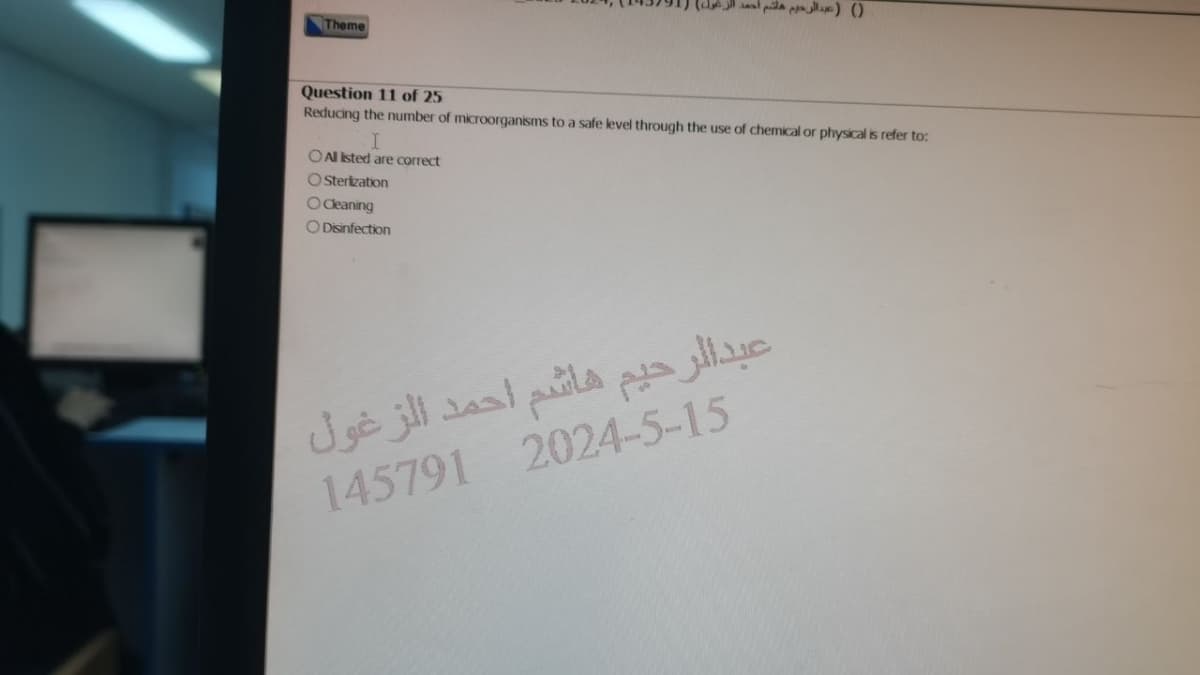 Theme
() (عبد الرحيم هاشم أحمد الزغول
Question 11 of 25
Reducing the number of microorganisms to a safe level through the use of chemical or physical is refer to:
I
O Al Isted are correct
O Sterization
O Cleaning
O Disinfection
عبدالرحيم هاشم احمد الزغول
145791 2024-5-15