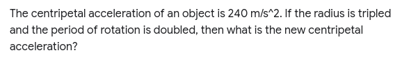 The centripetal acceleration of an object is 240 m/s^2. If the radius is tripled
and the period of rotation is doubled, then what is the new centripetal
acceleration?