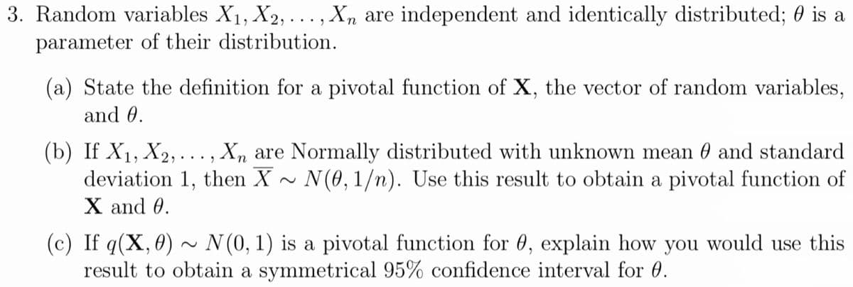 3. Random variables X1, X2, ... , Xn are independent and identically distributed; 0 is a
parameter of their distribution.
(a) State the definition for a pivotal function of X, the vector of random variables,
and 0.
(b) If X1, X2, . .., X, are Normally distributed with unknown mean 0 and standard
deviation 1, then X ~ N(0,1/n). Use this result to obtain a pivotal function of
X and 0.
(c) If q(X,0) ~ N(0, 1) is a pivotal function for 0, explain how you would use this
result to obtain a symmetrical 95% confidence interval for 0.
