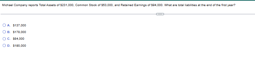 Michael Company reports Total Assets of $231,000. Common Stock of $53,000, and Retained Earnings of $94,000. What are total liabilities at the end of the first year?
OA. $137,000
OB. $178,000
OC. $84,000
OD. $190,000