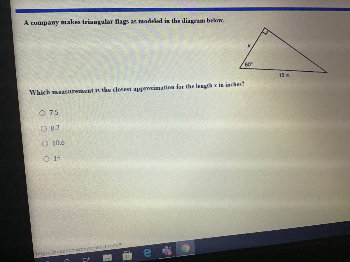 A company makes triangular flags as modeled in the diagram below.
60°
15 in.
Which measurement is the closest approximation for the length x in inches?
O 7.5
O 8.7
10.6
O 15
https://student.masteryconnect.com/%3
