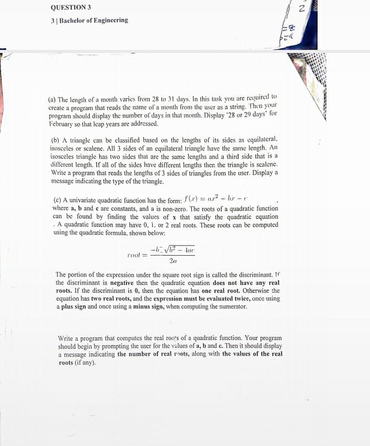 QUESTION 3
3| Bachelor of Engineering
(a) The length of a month varies from 28 to 31 days. In this task you are required to
create a program that reads the name of a month from the user as a string. Then your
program should display the number of days in that month. Display '28 or 29 days' for
F'ebruary so that leap years are addressed.
(b) A triangle can be classified based on the lengths of its sides as equilateral.
isosceles or scalene. All 3 sides of an equilateral triangle have the same length. An
isosceles triangle has two sides that are the same lengths and a third side that is a
different length. If all of the sides have different lengths then the triangle is scalene.
Write a program that reads the lengths of 3 sides of triangles from the user. Display a
message indicating the type of the triangle.
f(r) = ar? - lr - e
(c) A univariate quadratic function has the form:
where a, b and e are constants, and a is non-zero. The roots of a quadratic function
can be found by finding the values of x that satisfy the quadratic equation
. A quadratic function may have 0, 1, or 2 real roots. These roots can be computed
using the quadratic formula, shown below:
ー6にVF- tur
root
The portion of the expression under the square root sign is called the discriminant. Ir
the discriminant is negative then the quadratic equation does not have any real
roots. If the discriminant is 0, then the equation has one real root. Otherwise the
equation has two real roots, and the expression must be evaiuated twice, once using
a plus sign and once using a minus sign, when computing the numerator.
Write a program that computes the real roo's of a quadratic function. Your program
should begin by prompting the user for the values of a, b and e. Then it should display
a message indicating the number of real roots, along with the values of the real
roots (if any).
