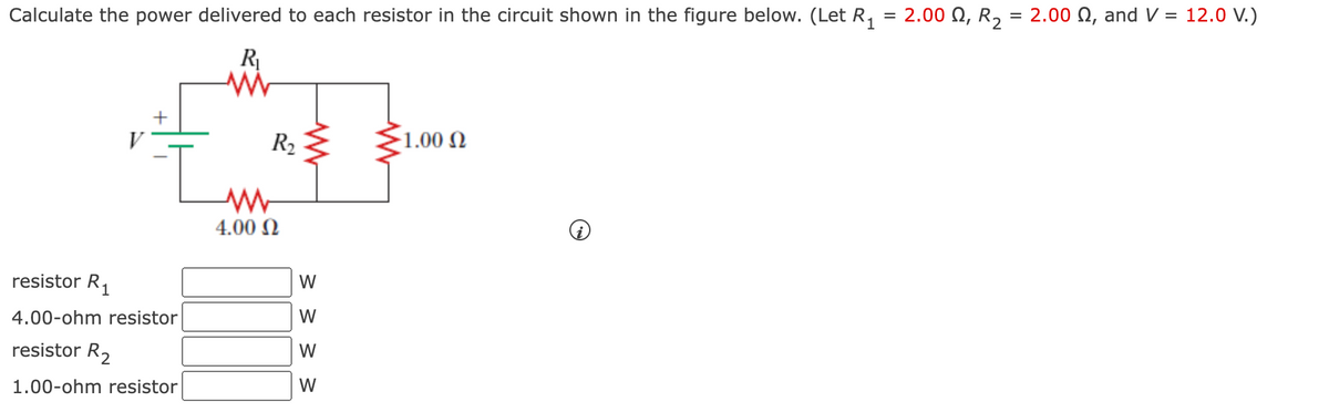 Calculate the power delivered to each resistor in the circuit shown in the figure below. (Let R, = 2.00 Q, R,
= 2.00 N, and V = 12.0 V.)
R
R2
-1.00 N
4.00 N
resistor R1
4.00-ohm resistor
W
resistor R2
W
1.00-ohm resistor
W
