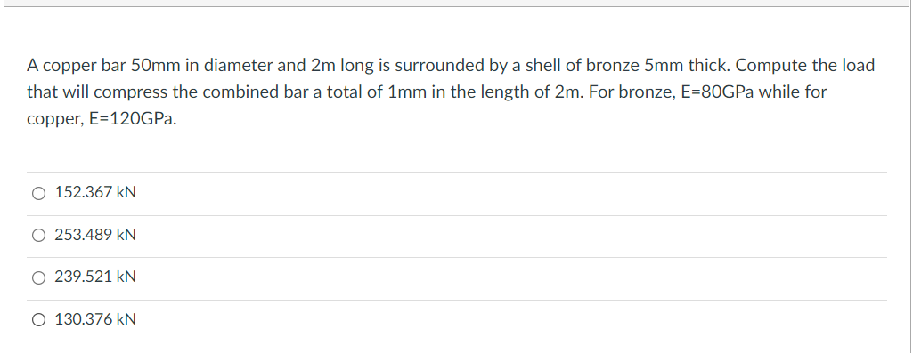 A copper bar 50mm in diameter and 2m long is surrounded by a shell of bronze 5mm thick. Compute the load
that will compress the combined bar a total of 1mm in the length of 2m. For bronze, E=80GPa while for
copper, E=120GPA.
O 152.367 kN
O 253.489 kN
O 239.521 kN
O 130.376 kN
