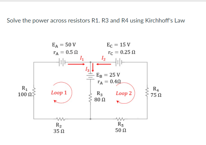 Solve the power across resistors R1. R3 and R4 using Kirchhoff's Law
EA = 50 V
Ec = 15 V
rA = 0.5 N
I1
rc = 0.25 N
I2
Ев 3 25 V
0.40
FA =
R1
100 ΩΣ
R4
75 Ω
Loop 1
R3
80 Ω
Loop 2
R2
35 Ω
R5
50 Ω
