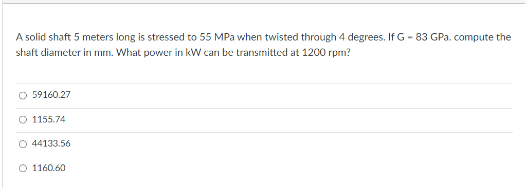 A solid shaft 5 meters long is stressed to 55 MPa when twisted through 4 degrees. If G = 83 GPa. compute the
shaft diameter in mm. What power in kW can be transmitted at 1200 rpm?
O 59160.27
O 1155.74
O 44133.56
O 1160.60
