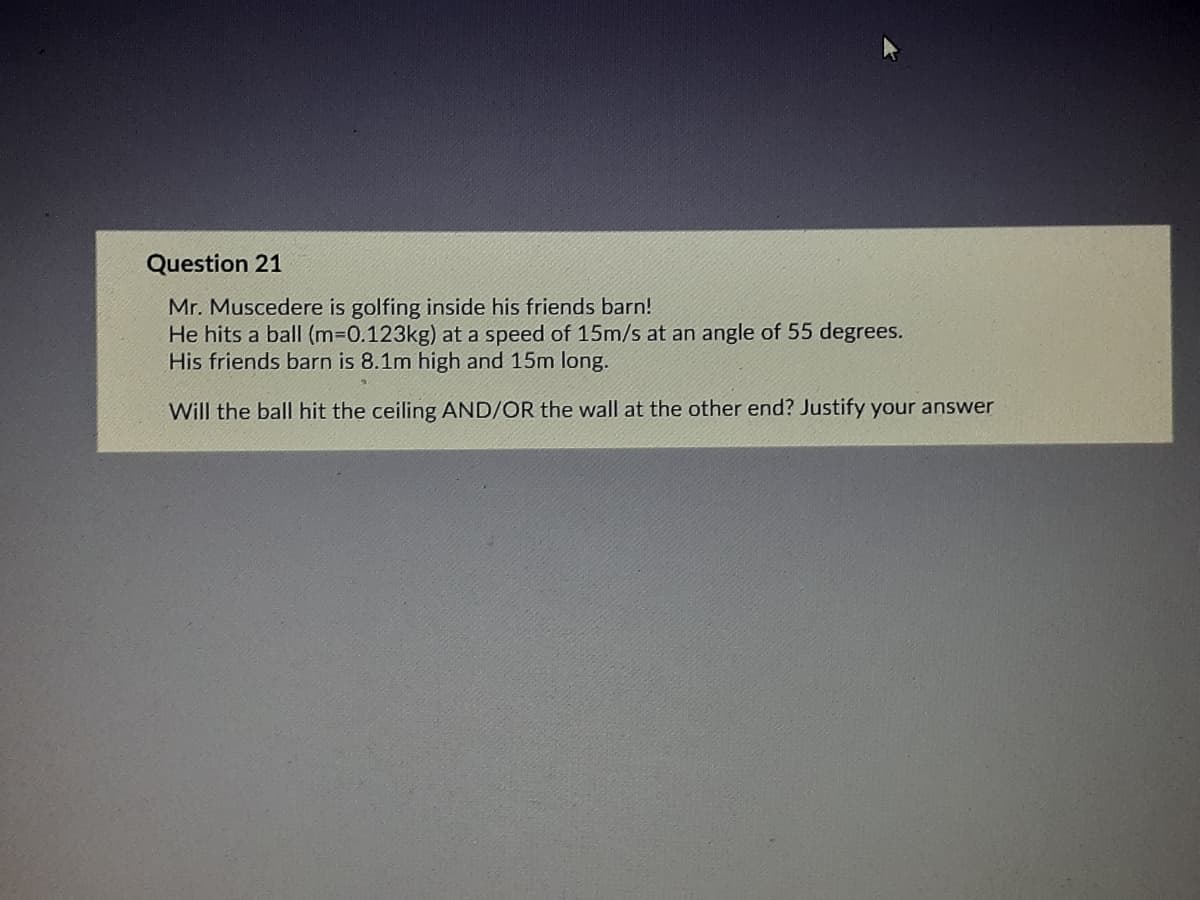 Question 21
Mr. Muscedere is golfing inside his friends barn!
He hits a ball (m-D0.123kg) at a speed of 15m/s at an angle of 55 degrees.
His friends barn is 8.1m high and 15m long.
Will the ball hit the ceiling AND/OR the wall at the other end? Justify your answer

