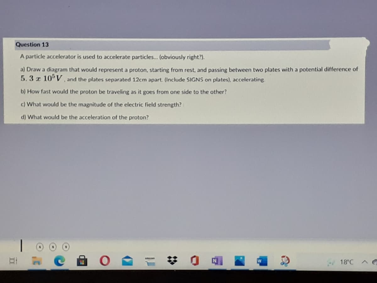 Question 13
A particle accelerator is used to accelerate particles... (obviously right?).
a) Draw a diagram that would represent a proton, starting from rest, and passing between two plates with a potential difference of
5.3z 10 V and the plates separated 12cm apart. (Include SIGNS on plates), accelerating.
b) How fast would the proton be traveling as it goes from one side to the other?
c) What would be the magnitude of the electric field strength?
d) What would be the acceleration of the proton?
18°C
