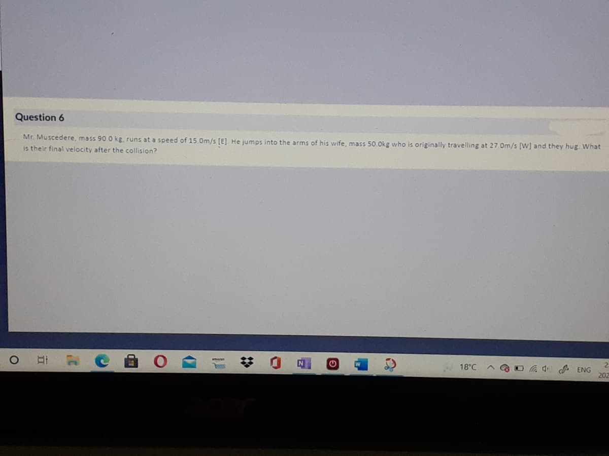 Question 6
Mr. Muscedere, mass 90.0 kg, runs at a speed of 15.0m/s (E]. He jumps into the arms of his wife, mass 50.0kg who is originally travelling at 27.0m/s (W] and they hug. What
is their final velocity after the collision?
2.
GO 4 A ENG
202
18°C
立
